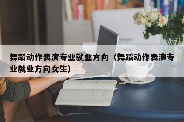 舞蹈动作表演专业就业方向(舞蹈动作表演专业就业方向女生)