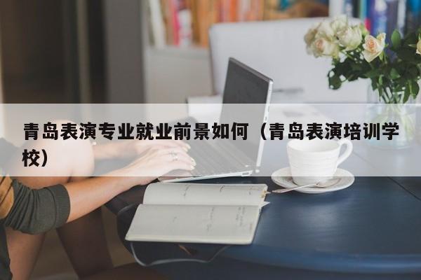 青岛表演专业就业前景如何(青岛表演培训学校)