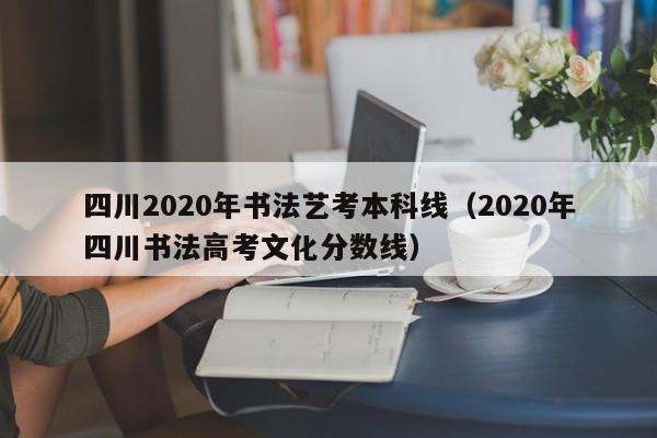 四川2020年书法艺考本科线(2020年四川书法高考文化分数线)