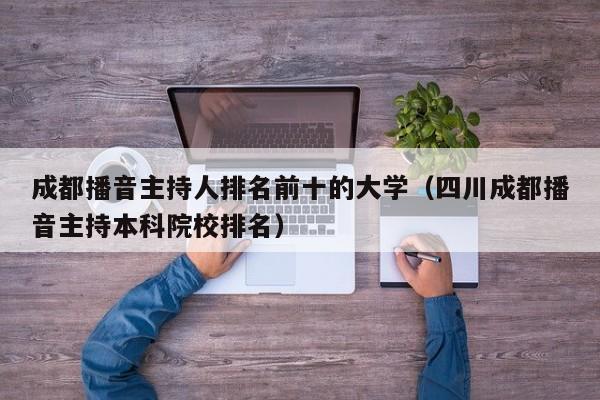 成都播音主持人排名前十的大学(四川成都播音主持本科院校排名)