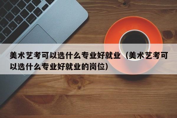美术艺考可以选什么专业好就业(美术艺考可以选什么专业好就业的岗位)