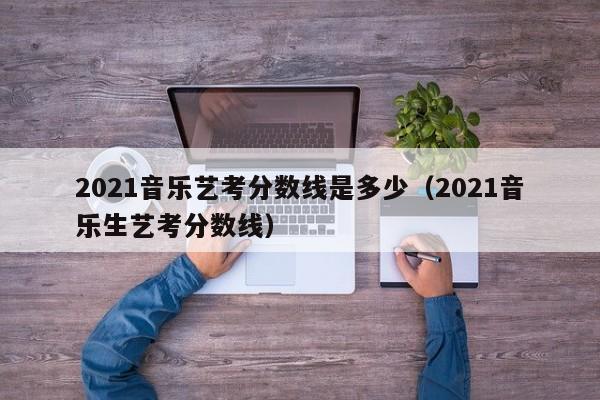 2021音乐艺考分数线是多少(2021音乐生艺考分数线)