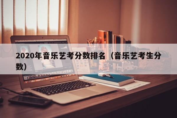 2020年音乐艺考分数排名(音乐艺考生分数)