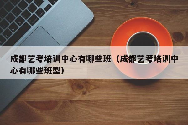 成都艺考培训中心有哪些班(成都艺考培训中心有哪些班型)