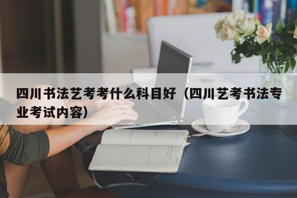 四川书法艺考考什么科目好(四川艺考书法专业考试内容)