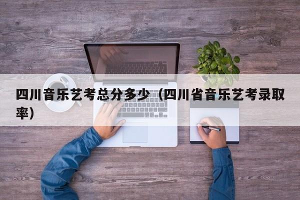 四川音乐艺考总分多少(四川省音乐艺考录取率)