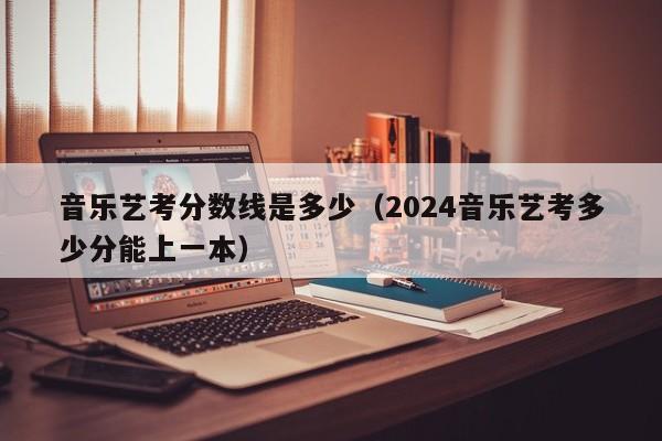 音乐艺考分数线是多少(2024音乐艺考多少分能上一本)