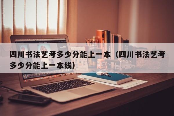 四川书法艺考多少分能上一本(四川书法艺考多少分能上一本线)