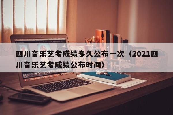 四川音乐艺考成绩多久公布一次(2021四川音乐艺考成绩公布时间)