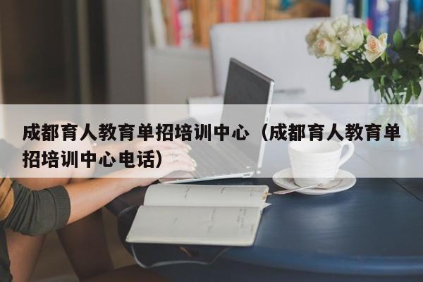 成都育人教育单招培训中心(成都育人教育单招培训中心电话)