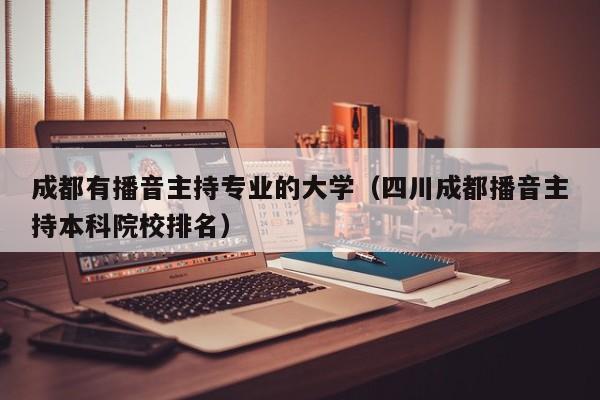 成都有播音主持专业的大学(四川成都播音主持本科院校排名)
