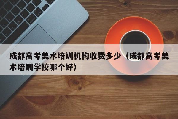 成都高考美术培训机构收费多少(成都高考美术培训学校哪个好)