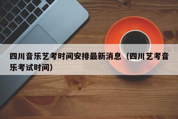 四川音乐艺考时间安排最新消息(四川艺考音乐考试时间)