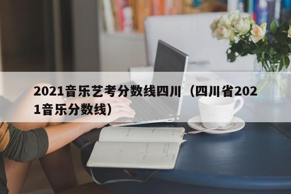 2021音乐艺考分数线四川(四川省2021音乐分数线)