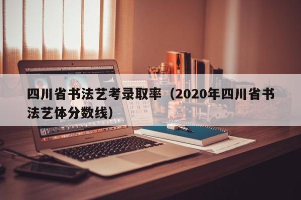 四川省书法艺考录取率(2020年四川省书法艺体分数线)