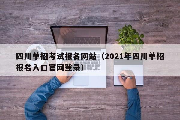 四川单招考试报名网站(2021年四川单招报名入口官网登录)