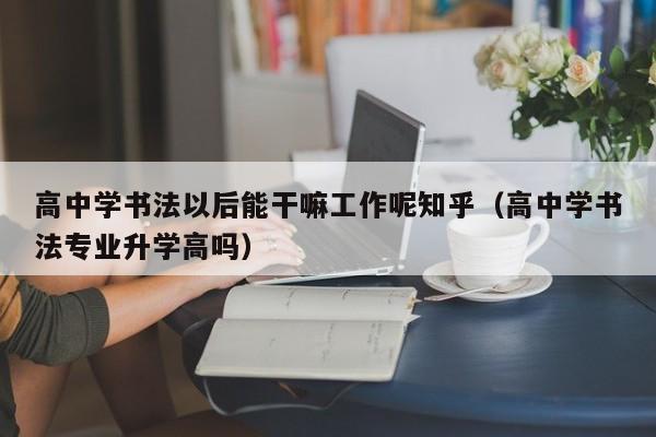 高中学书法以后能干嘛工作呢知乎(高中学书法专业升学高吗)