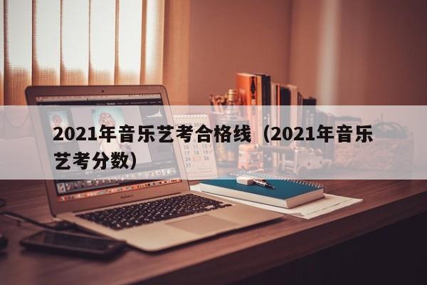 2021年音乐艺考合格线(2021年音乐艺考分数)