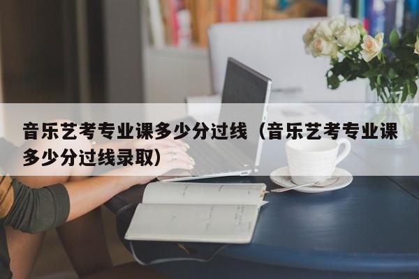 音乐艺考专业课多少分过线(音乐艺考专业课多少分过线录取)