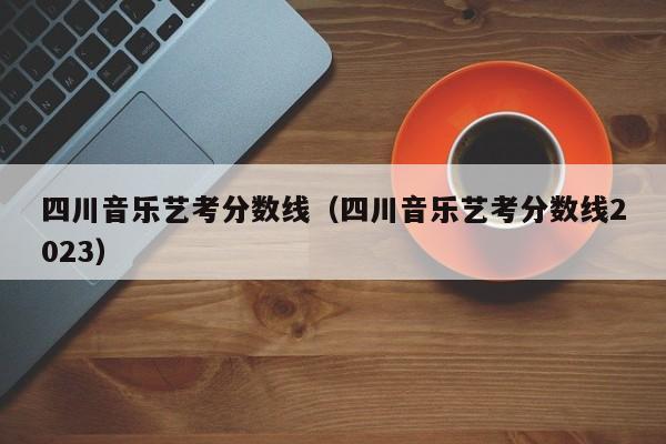 四川音乐艺考分数线(四川音乐艺考分数线2023)