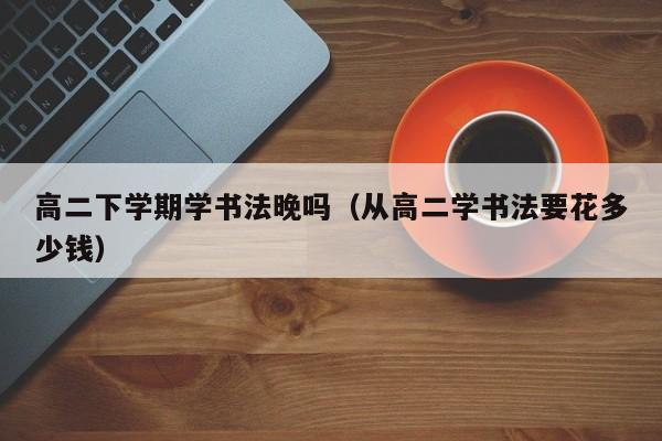 高二下学期学书法晚吗(从高二学书法要花多少钱)
