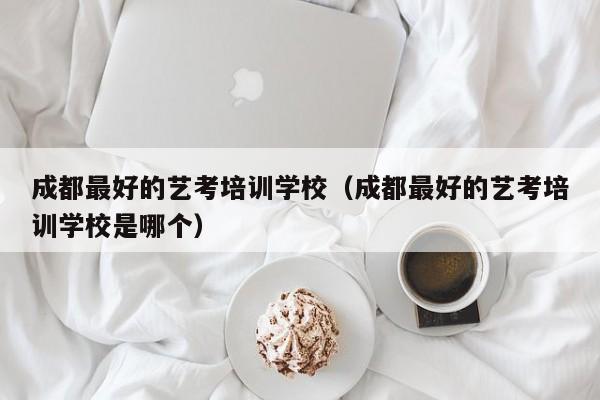 成都最好的艺考培训学校(成都最好的艺考培训学校是哪个)