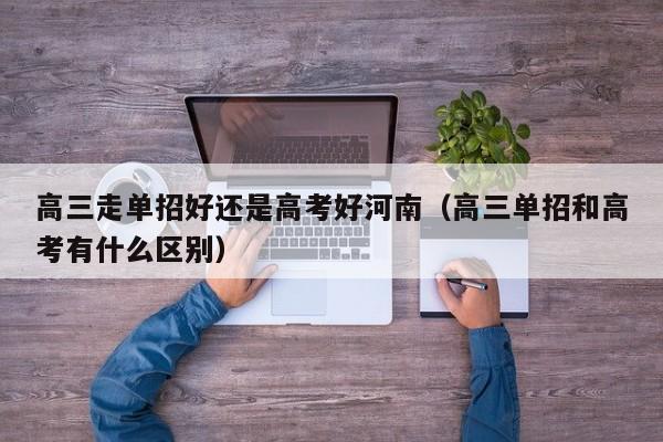 高三走单招好还是高考好河南(高三单招和高考有什么区别)