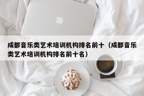 成都音乐类艺术培训机构排名前十(成都音乐类艺术培训机构排名前十名)