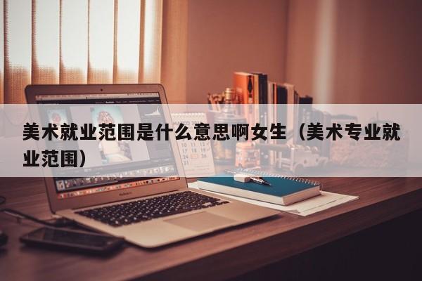 美术就业范围是什么意思啊女生(美术专业就业范围)