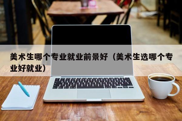 美术生哪个专业就业前景好(美术生选哪个专业好就业)