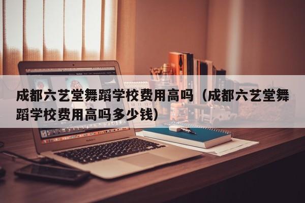 成都六艺堂舞蹈学校费用高吗(成都六艺堂舞蹈学校费用高吗多少钱)