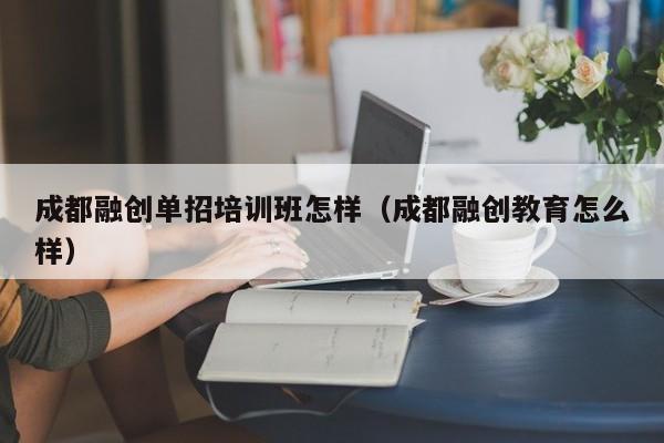 成都融创单招培训班怎样(成都融创教育怎么样)