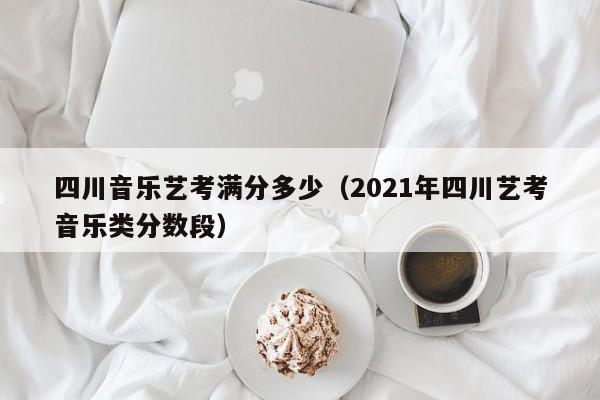 四川音乐艺考满分多少(2021年四川艺考音乐类分数段)