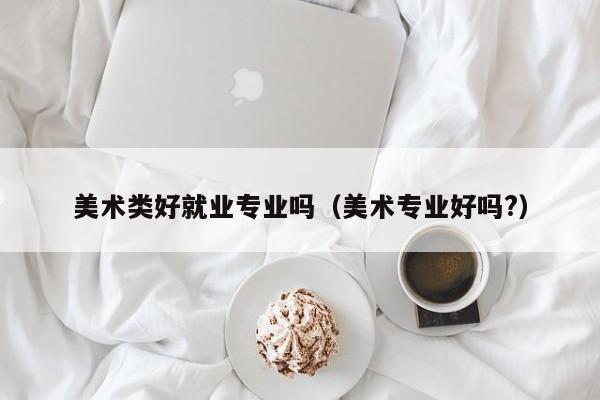 美术类好就业专业吗(美术专业好吗?)