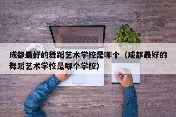 成都最好的舞蹈艺术学校是哪个(成都最好的舞蹈艺术学校是哪个学校)