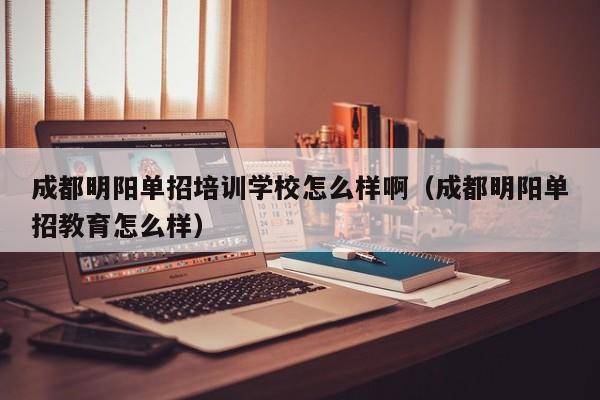 成都明阳单招培训学校怎么样啊(成都明阳单招教育怎么样)