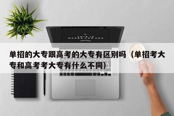 单招的大专跟高考的大专有区别吗(单招考大专和高考考大专有什么不同)