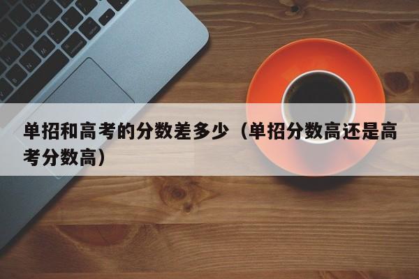 单招和高考的分数差多少(单招分数高还是高考分数高)