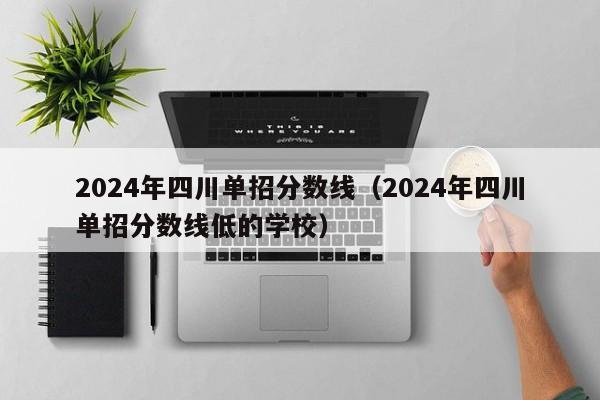 2024年四川单招分数线(2024年四川单招分数线低的学校)