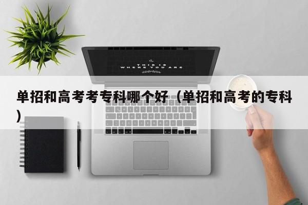 单招和高考考专科哪个好(单招和高考的专科)