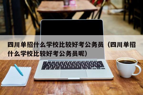 四川单招什么学校比较好考公务员(四川单招什么学校比较好考公务员呢)