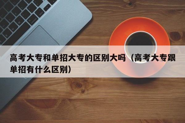 高考大专和单招大专的区别大吗(高考大专跟单招有什么区别)