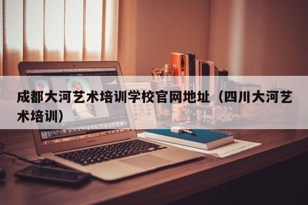 成都大河艺术培训学校官网地址(四川大河艺术培训)