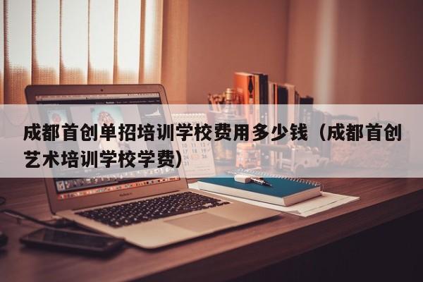 成都首创单招培训学校费用多少钱(成都首创艺术培训学校学费)