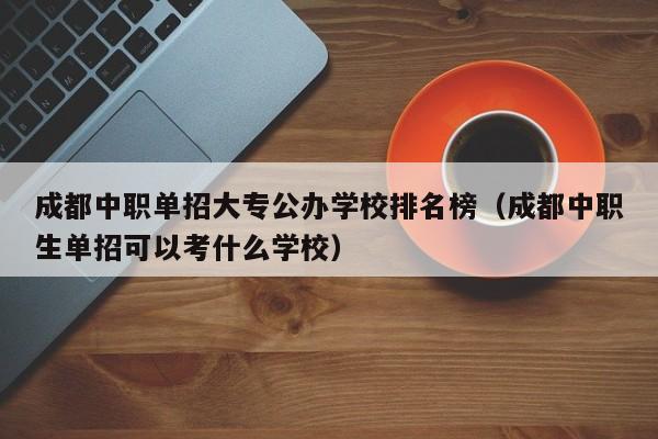 成都中职单招大专公办学校排名榜(成都中职生单招可以考什么学校)