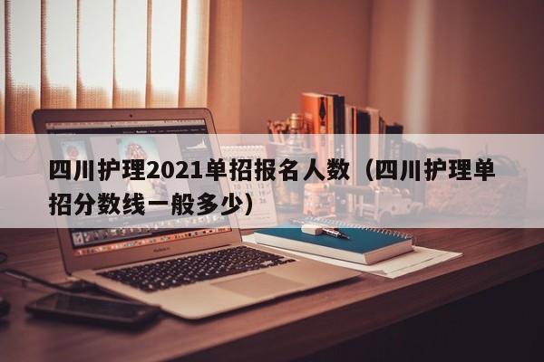 四川护理2021单招报名人数(四川护理单招分数线一般多少)