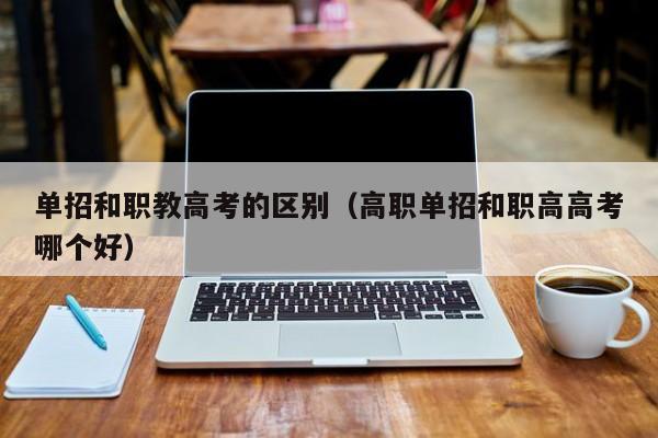 单招和职教高考的区别(高职单招和职高高考哪个好)