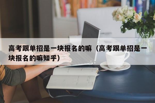 高考跟单招是一块报名的嘛(高考跟单招是一块报名的嘛知乎)