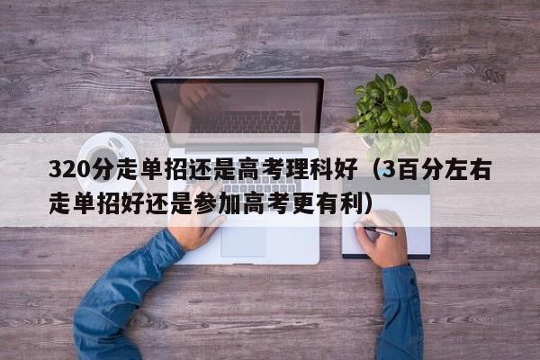 320分走单招还是高考理科好(3百分左右走单招好还是参加高考更有利)