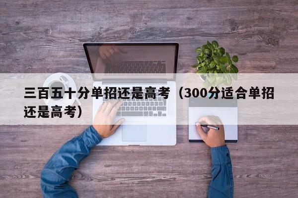 三百五十分单招还是高考(300分适合单招还是高考)